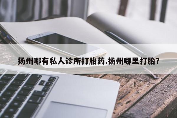 流产药在线付款扬州哪有私人诊所打胎药.扬州哪里打胎？