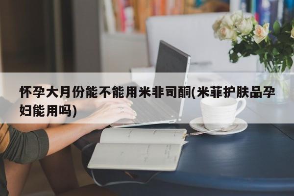流产药在线付款怀孕大月份能不能用米非司酮(米菲护肤品孕妇能用吗)