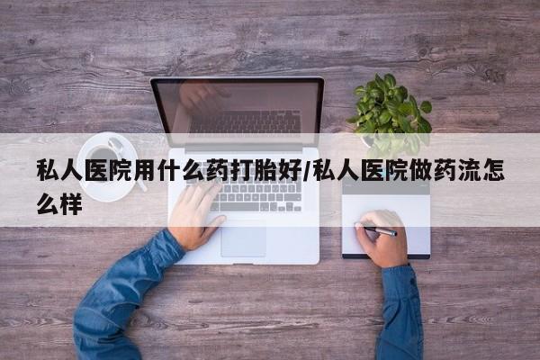 流产药在线付款私人医院用什么药打胎好/私人医院做药流怎么样