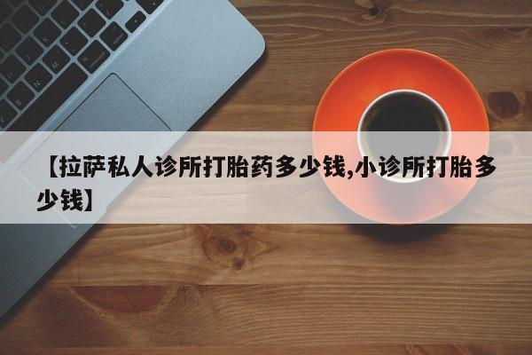 流产药在线付款【拉萨私人诊所打胎药多少钱,小诊所打胎多少钱】
