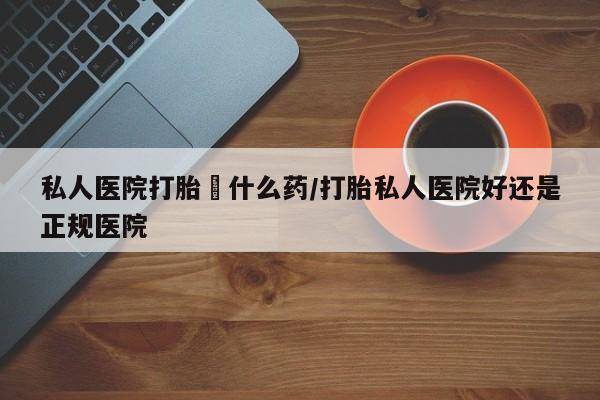 流产药在线付款私人医院打胎給什么药/打胎私人医院好还是正规医院