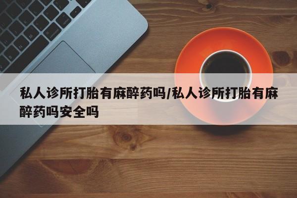 流产药在线付款私人诊所打胎有麻醉药吗/私人诊所打胎有麻醉药吗安全吗