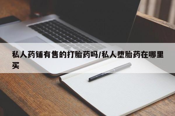 流产药在线付款私人药铺有售的打胎药吗/私人堕胎药在哪里买